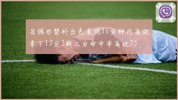 吕佩尔替补出色表现16分钟内高效拿下13分3断三分命中率高达75