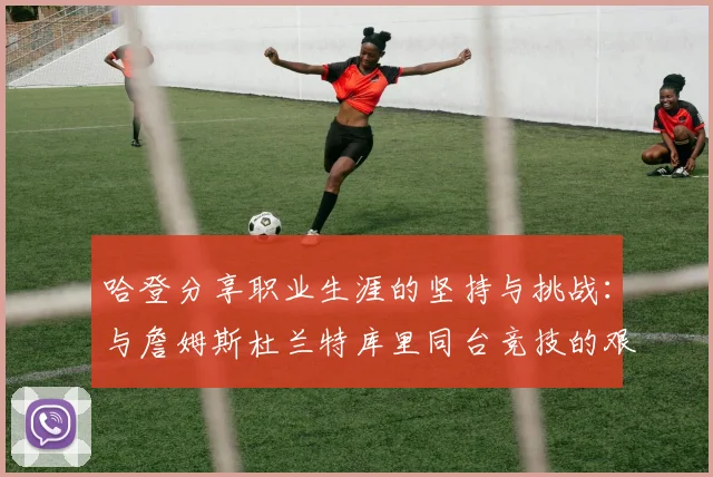 哈登分享职业生涯的坚持与挑战：与詹姆斯杜兰特库里同台竞技的艰辛