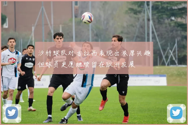 沙特球队对吉拉西表现出浓厚兴趣但球员更愿继续留在欧洲发展