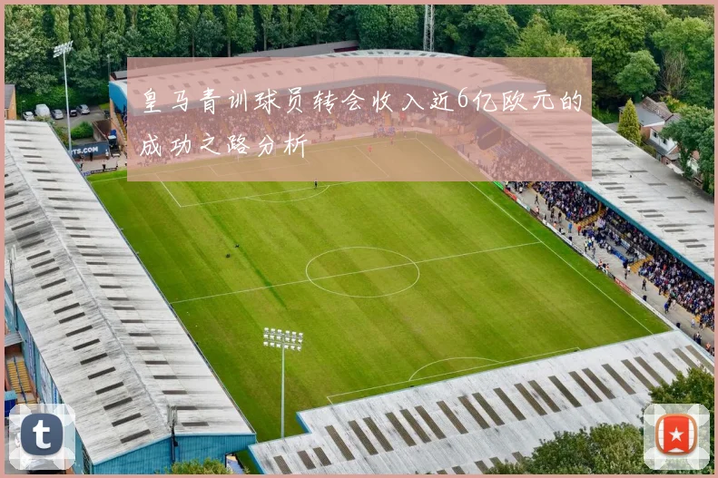 皇马青训球员转会收入近6亿欧元的成功之路分析