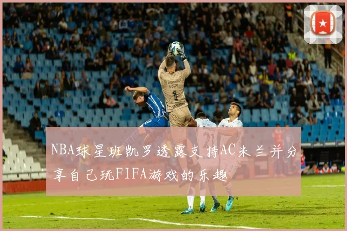 NBA球星班凯罗透露支持AC米兰并分享自己玩FIFA游戏的乐趣