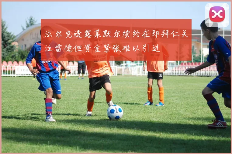 法尔克透露莱默尔续约在即拜仁关注雷德但资金紧张难以引进