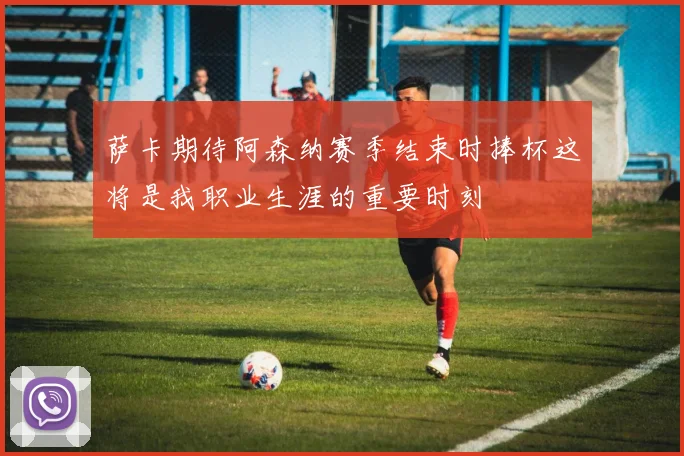 萨卡期待阿森纳赛季结束时捧杯这将是我职业生涯的重要时刻
