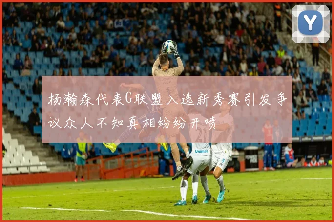 杨瀚森代表G联盟入选新秀赛引发争议众人不知真相纷纷开喷