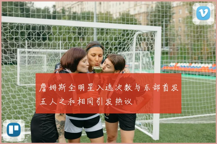 詹姆斯全明星入选次数与东部首发五人之和相同引发热议