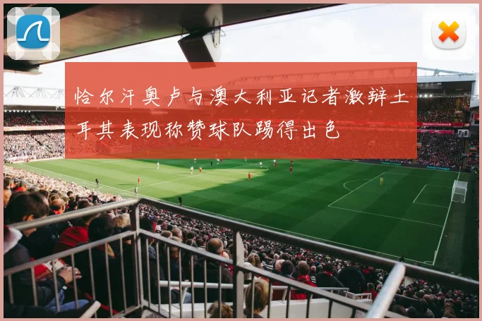 恰尔汗奥卢与澳大利亚记者激辩土耳其表现称赞球队踢得出色