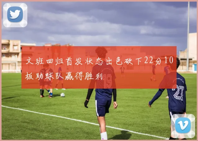 文班回归首发状态出色砍下22分10板助球队赢得胜利