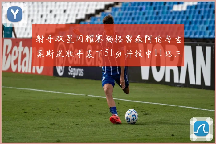 射手双星闪耀赛场格雷森阿伦与吉莱斯皮联手轰下51分并投中11记三分球