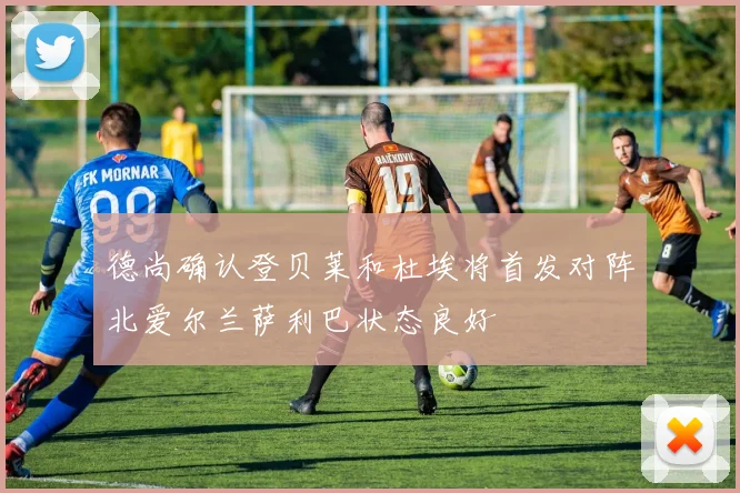 德尚确认登贝莱和杜埃将首发对阵北爱尔兰萨利巴状态良好