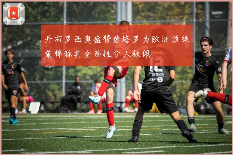 丹布罗西奥盛赞劳塔罗为欧洲顶级前锋称其全面性令人钦佩