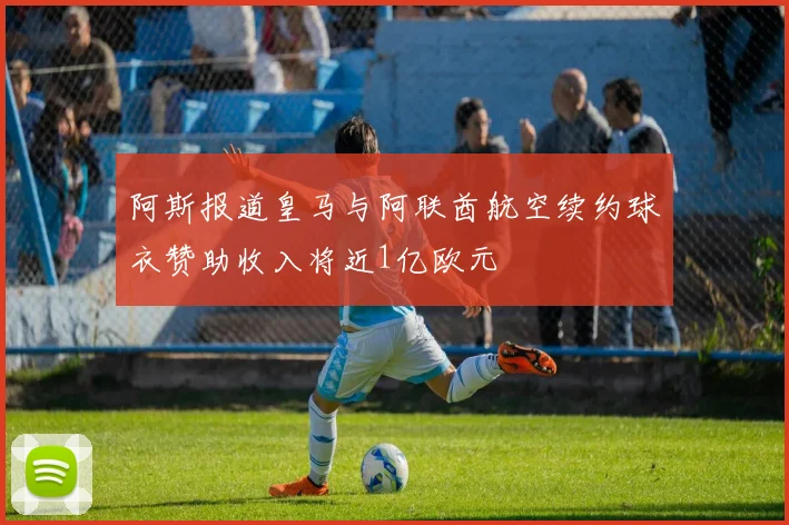 阿斯报道皇马与阿联酋航空续约球衣赞助收入将近1亿欧元