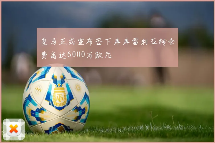 皇马正式宣布签下库库雷利亚转会费高达6000万欧元
