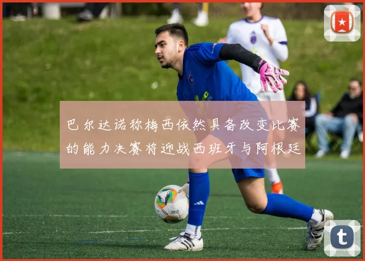 巴尔达诺称梅西依然具备改变比赛的能力决赛将迎战西班牙与阿根廷