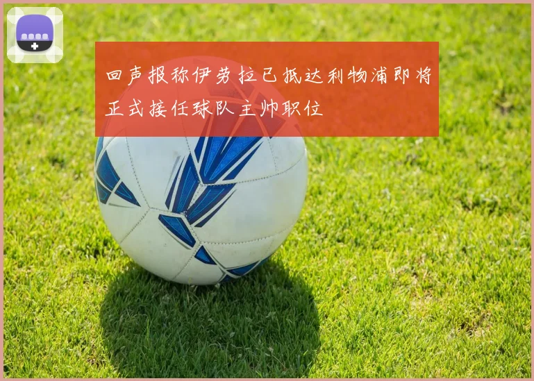回声报称伊劳拉已抵达利物浦即将正式接任球队主帅职位