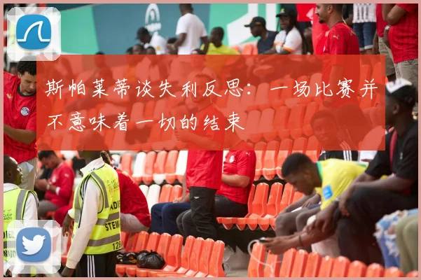 斯帕莱蒂谈失利反思：一场比赛并不意味着一切的结束