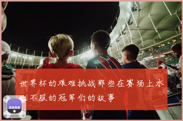 世界杯的艰难挑战那些在赛场上水土不服的冠军们的故事