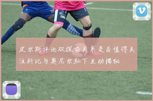 皮尔斯评论双探花关系是否值得关注科比与奥尼尔私下互动揭秘