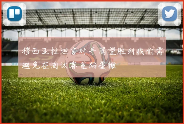 穆西亚拉坦言对手渴望胜利我们需避免在淘汰赛重蹈覆辙