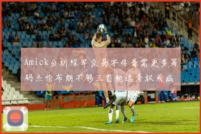 Amick分析绿军交易字母哥需更多筹码杰伦布朗不够三首轮选秀权或成关键